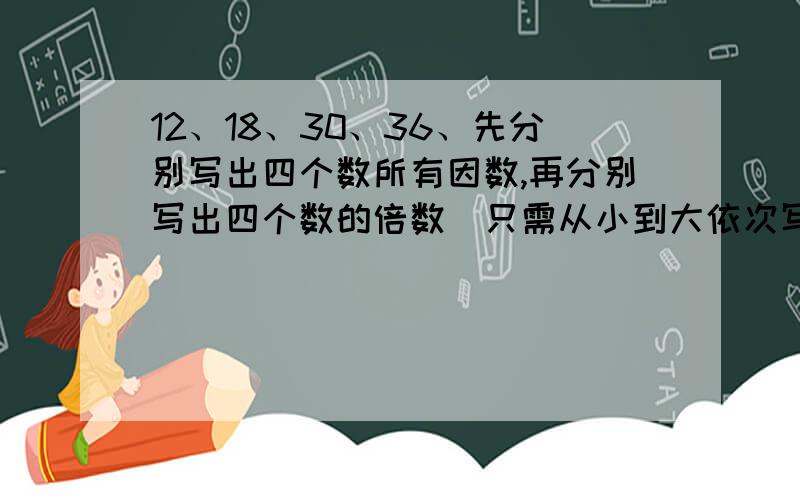 12、18、30、36、先分别写出四个数所有因数,再分别写出四个数的倍数（只需从小到大依次写3个）