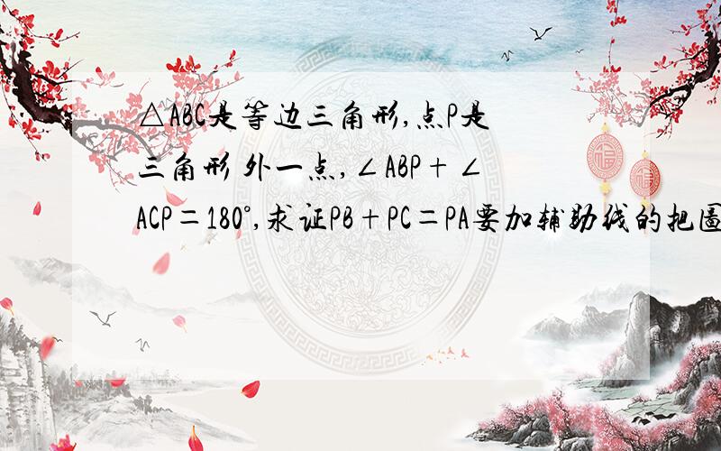 △ABC是等边三角形,点P是三角形 外一点,∠ABP+∠ACP＝180°,求证PB+PC＝PA要加辅助线的把图带上来