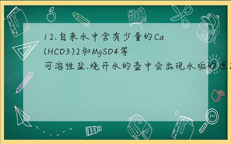 12.自来水中含有少量的Ca(HCO3)2和MgSO4等可溶性盐.烧开水的壶中会出现水垢的原因之一就是其中的Ca(HCO3)2发生了分解反应,生成了难溶的CaCO3.请写出Ca(HCO3)2受热分解的化学方程式：；实验室若用