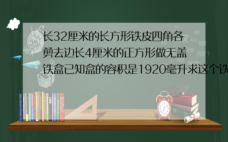 长32厘米的长方形铁皮四角各剪去边长4厘米的正方形做无盖铁盒已知盒的容积是1920毫升求这个铁皮的表面积