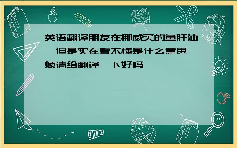 英语翻译朋友在挪威买的鱼肝油,但是实在看不懂是什么意思,烦请给翻译一下好吗,