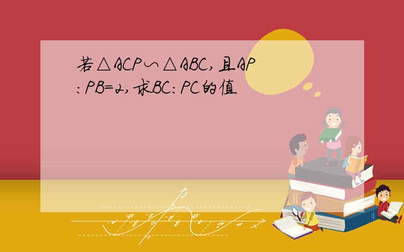 若△ACP∽△ABC,且AP：PB=2,求BC:PC的值