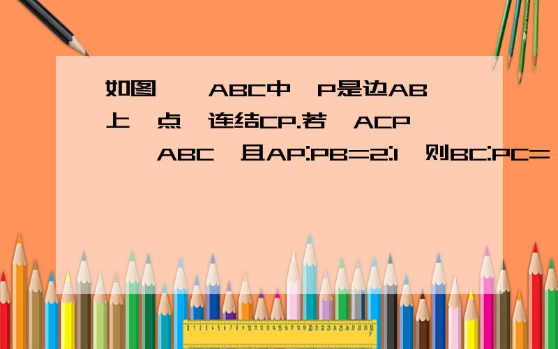 如图,△ABC中,P是边AB上一点,连结CP.若△ACP∽△ABC,且AP:PB=2:1,则BC:PC=△ABC是任意三角形,麻烦自己画图!