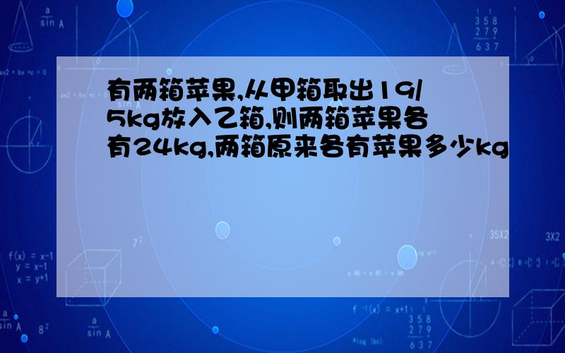 有两箱苹果,从甲箱取出19/5kg放入乙箱,则两箱苹果各有24kg,两箱原来各有苹果多少kg