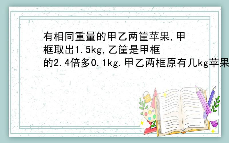 有相同重量的甲乙两筐苹果,甲框取出1.5kg,乙筐是甲框的2.4倍多0.1kg.甲乙两框原有几kg苹果?