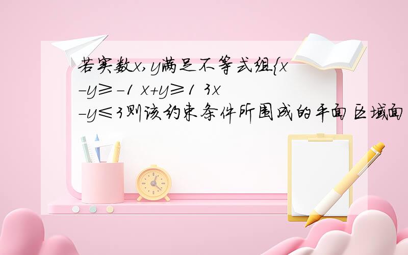 若实数x,y满足不等式组｛x-y≥－1 x+y≥1 3x-y≤3则该约束条件所围成的平面区域面积是:A.3 B.2分之更号5 C.2 D2倍的更号2