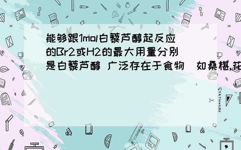 能够跟1mol白藜芦醇起反应的Br2或H2的最大用量分别是白藜芦醇 广泛存在于食物(如桑椹,花生,尤其是葡萄)中,它可能具有抗癌性.能够跟1mol该化合物起反应的Br2或H2的最大用量分别是 ( ) A 1mol,1mo