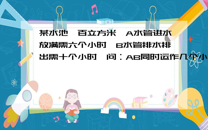 某水池一百立方米,A水管进水放满需六个小时,B水管排水排出需十个小时,问：AB同时运作几个小时能让水池变满?