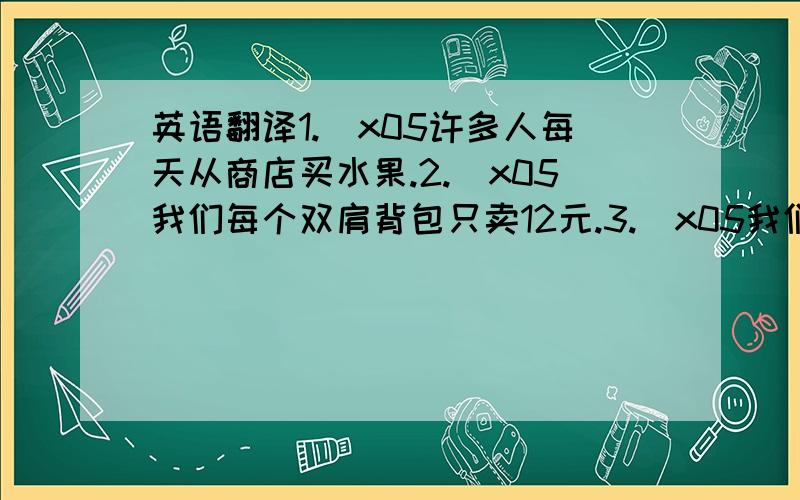 英语翻译1.\x05许多人每天从商店买水果.2.\x05我们每个双肩背包只卖12元.3.\x05我们有很多红色的体恤衫.4.\x05看一看这里的衬衣吧.5.\x05我们商店有很多廉价销售的蓝色袜子.6.\x05许多学习用品都