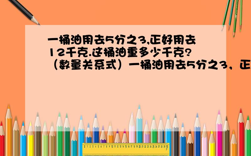 一桶油用去5分之3,正好用去12千克.这桶油重多少千克?（数量关系式）一桶油用去5分之3，正好用去12千克。这桶油重多少千克？（数量关系式）小华看一本课外书，已经看了的全部的4分之3，