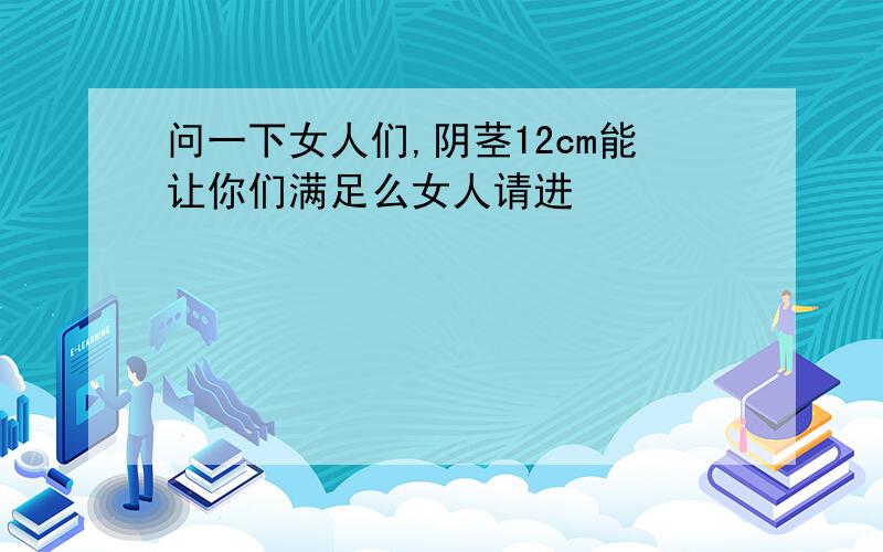 问一下女人们,阴茎12cm能让你们满足么女人请进