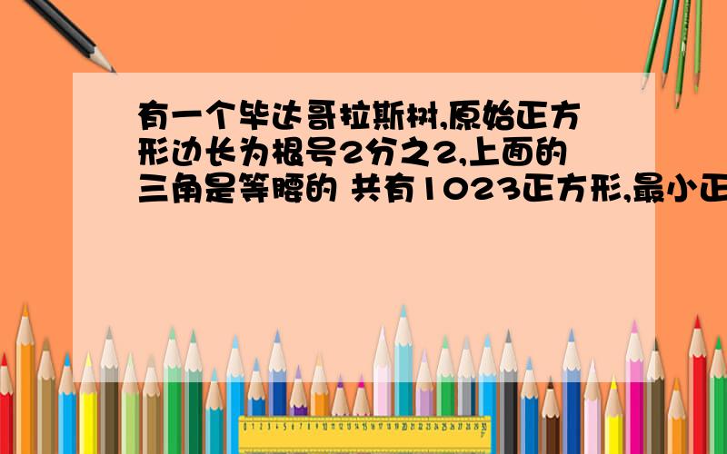 有一个毕达哥拉斯树,原始正方形边长为根号2分之2,上面的三角是等腰的 共有1023正方形,最小正方形边长是