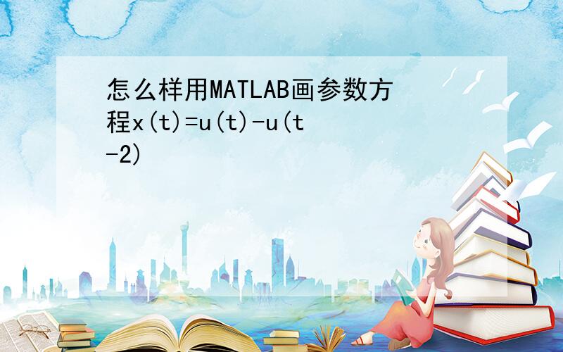 怎么样用MATLAB画参数方程x(t)=u(t)-u(t-2)