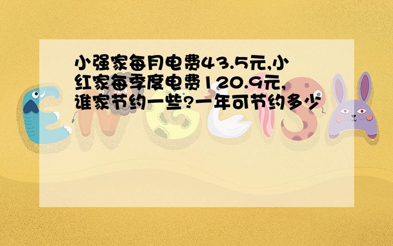 小强家每月电费43.5元,小红家每季度电费120.9元,谁家节约一些?一年可节约多少