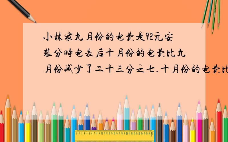 小林家九月份的电费是92元安装分时电表后十月份的电费比九月份减少了二十三分之七.十月份的电费比九月份少多少钱?（峰时段电价是0.55元／千瓦时,谷时段是0.30元千瓦时.）