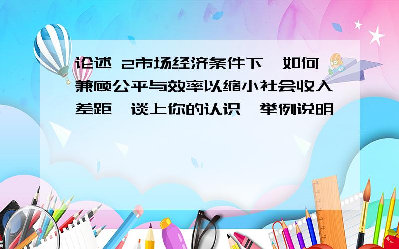 论述 2市场经济条件下,如何兼顾公平与效率以缩小社会收入差距,谈上你的认识,举例说明