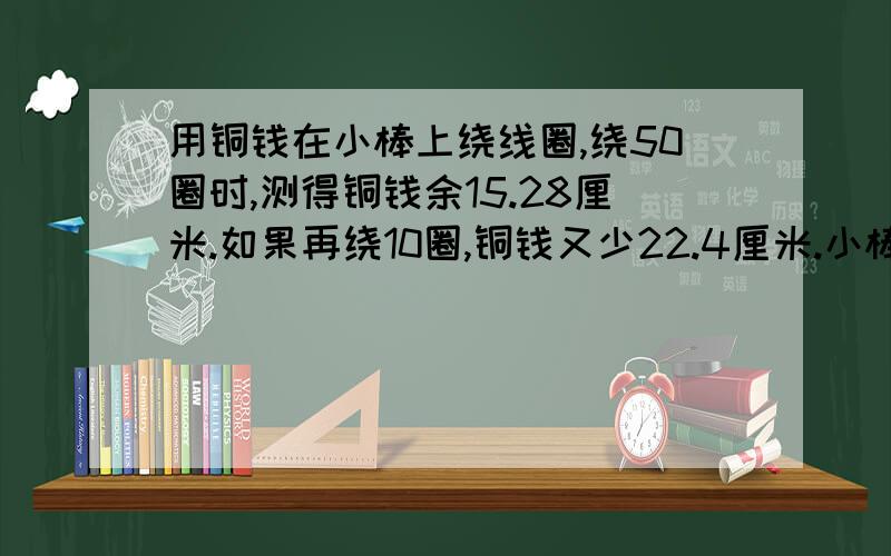 用铜钱在小棒上绕线圈,绕50圈时,测得铜钱余15.28厘米.如果再绕10圈,铜钱又少22.4厘米.小棒的直径又是多少?