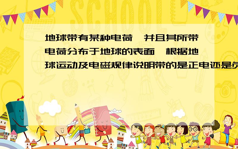 地球带有某种电荷,并且其所带电荷分布于地球的表面,根据地球运动及电磁规律说明带的是正电还是负电?