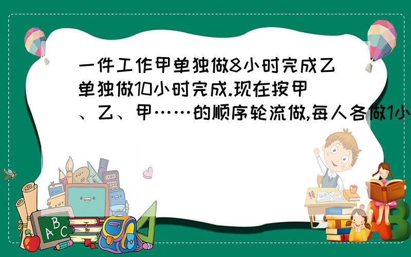 一件工作甲单独做8小时完成乙单独做10小时完成.现在按甲、乙、甲……的顺序轮流做,每人各做1小时.这样完成工作共用几小时?不要方程