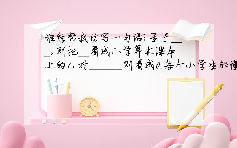 谁能帮我仿写一句话?至于___,则把__看成小学算术课本上的1,对______则看成0.每个小学生都懂得:0的位置很重要,0只有在1后面才能显示出他的价值和分量.1后面的0越多值越大.若用日常言语来说,