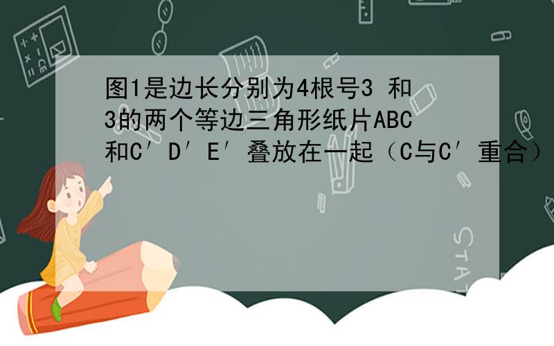 图1是边长分别为4根号3 和3的两个等边三角形纸片ABC和C′D′E′叠放在一起（C与C′重合）．图1是边长分别为4根号3    和3的两个等边三角形纸片ABC和C′D′E′叠放在一起（C与C′重合）．（1