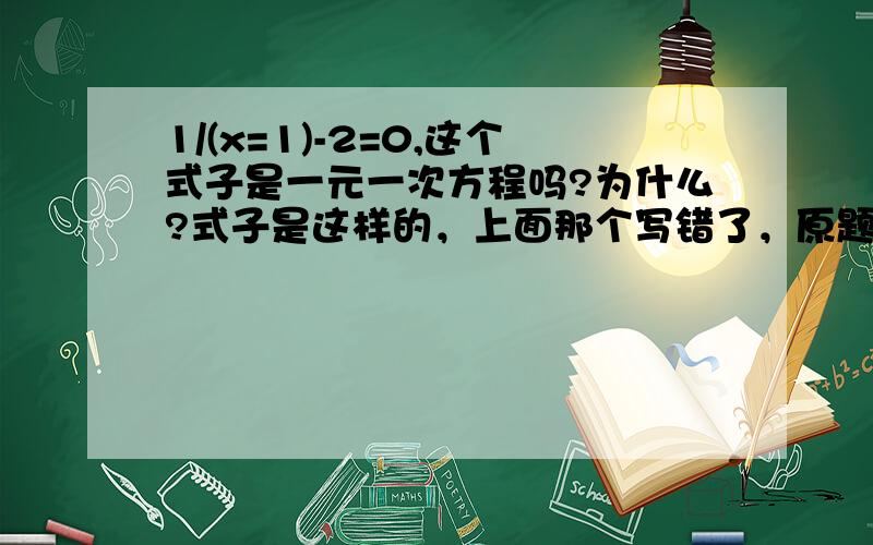 1/(x=1)-2=0,这个式子是一元一次方程吗?为什么?式子是这样的，上面那个写错了，原题为：1/(x+1)-2=0。参考答案上说不是一元一次方程，