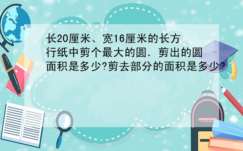 长20厘米、宽16厘米的长方行纸中剪个最大的圆．剪出的圆面积是多少?剪去部分的面积是多少?