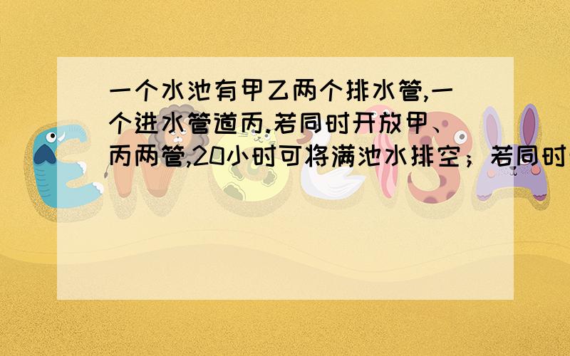 一个水池有甲乙两个排水管,一个进水管道丙.若同时开放甲、丙两管,20小时可将满池水排空；若同时开放乙丙两管,30小时可将满池水排空；若单独开放丙管,60小时可将空池注满.若同时打开甲