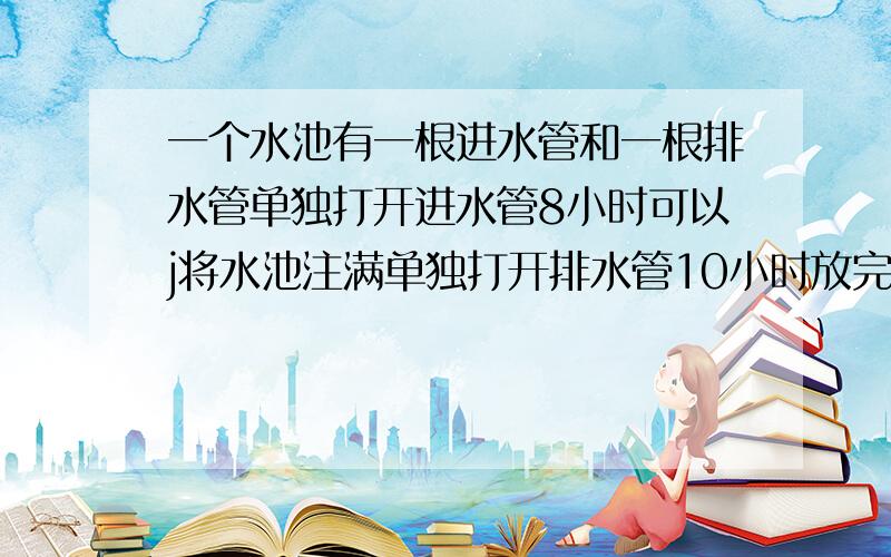 一个水池有一根进水管和一根排水管单独打开进水管8小时可以j将水池注满单独打开排水管10小时放完水 同时打开两管几小时把水池注满