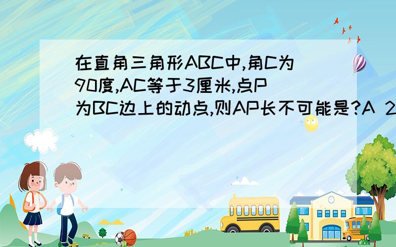 在直角三角形ABC中,角C为90度,AC等于3厘米,点P为BC边上的动点,则AP长不可能是?A 2.5 B 3.C 4 D 5