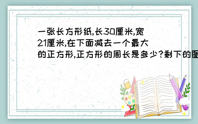 一张长方形纸,长30厘米,宽21厘米,在下面减去一个最大的正方形,正方形的周长是多少?剩下的图形的周长是多少?