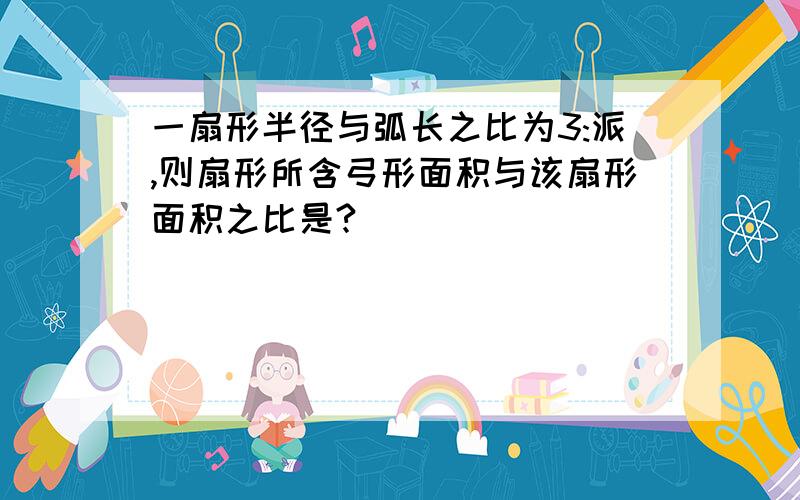 一扇形半径与弧长之比为3:派,则扇形所含弓形面积与该扇形面积之比是?