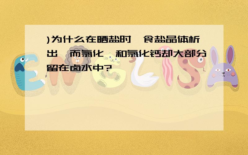 )为什么在晒盐时,食盐晶体析出,而氯化镁和氯化钙却大部分留在卤水中?