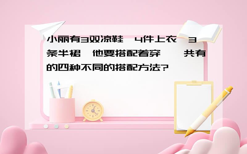 小丽有3双凉鞋,4件上衣,3条半裙,他要搭配着穿,一共有的四种不同的搭配方法?