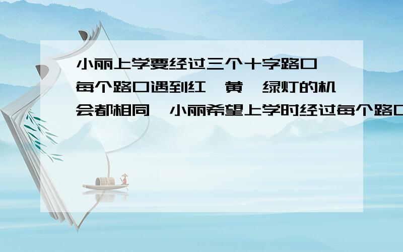 小丽上学要经过三个十字路口,每个路口遇到红,黄,绿灯的机会都相同,小丽希望上学时经过每个路口都是绿灯,但实际这样的机会是多少?