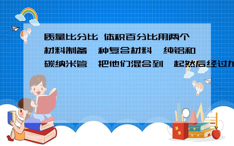 质量比分比 体积百分比用两个材料制备一种复合材料,纯铝和碳纳米管,把他们混合到一起然后经过加工制成块状的复合材料,现在知道纯铝和碳纳米管的质量（g）,我想只知道碳纳米管的质量