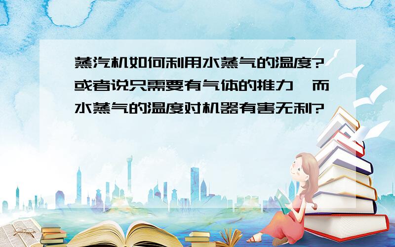 蒸汽机如何利用水蒸气的温度?或者说只需要有气体的推力,而水蒸气的温度对机器有害无利?