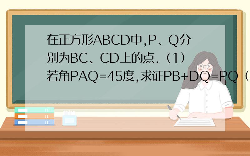 在正方形ABCD中,P、Q分别为BC、CD上的点.（1）若角PAQ=45度,求证PB+DQ=PQ（2）若三角形PCQ的周长在正方形ABCD中,P、Q分别为BC、CD上的点.（1）若角PAQ=45度,求证：PB+DQ=PQ.（2）若三角形PCQ的周长等于