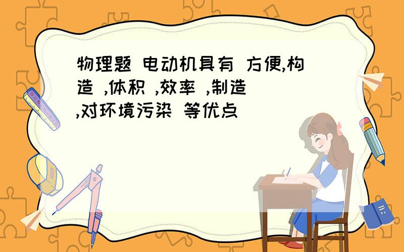 物理题 电动机具有 方便,构造 ,体积 ,效率 ,制造 ,对环境污染 等优点