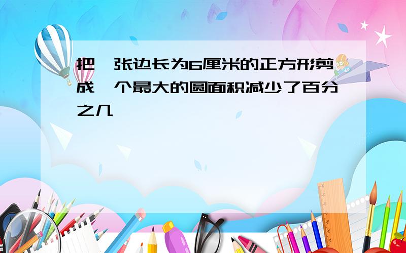 把一张边长为6厘米的正方形剪成一个最大的圆面积减少了百分之几