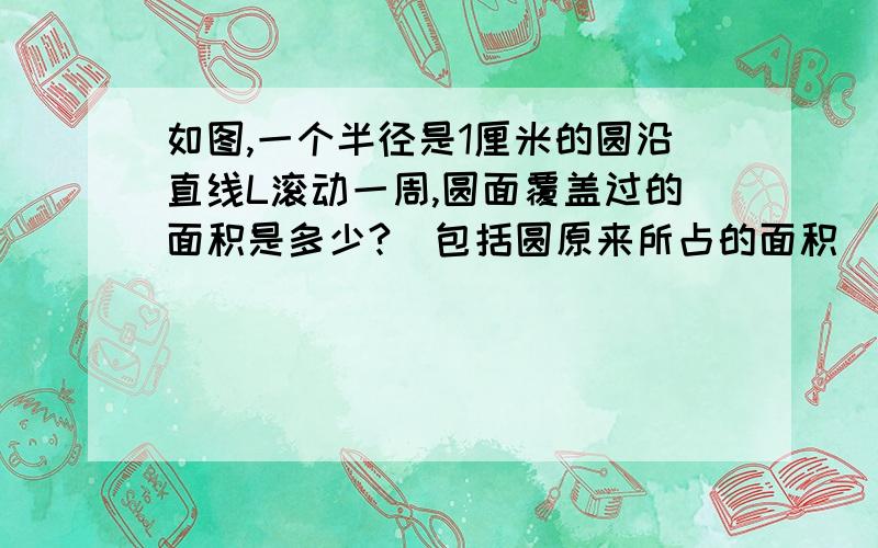 如图,一个半径是1厘米的圆沿直线L滚动一周,圆面覆盖过的面积是多少?（包括圆原来所占的面积）浙江教育出版社,一周之内要,只要算式和答,并要讲解,图片我没有,上传不上来）