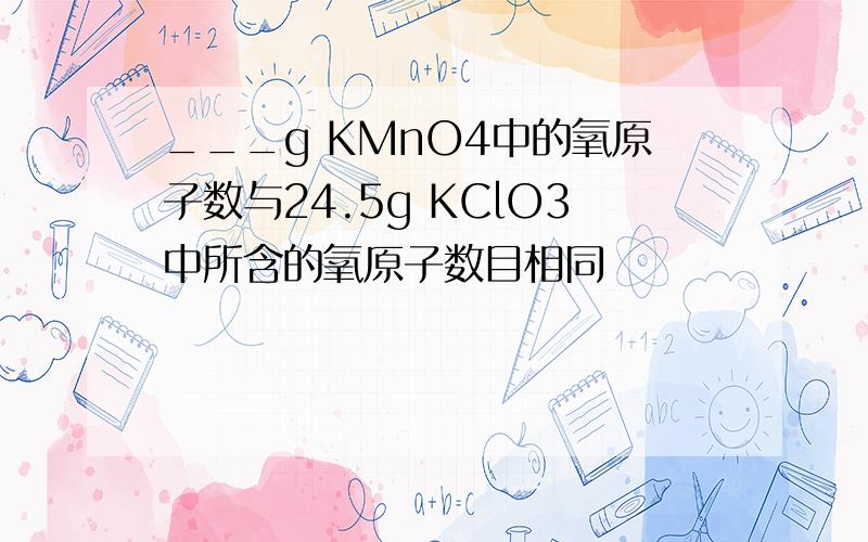 ___g KMnO4中的氧原子数与24.5g KClO3中所含的氧原子数目相同