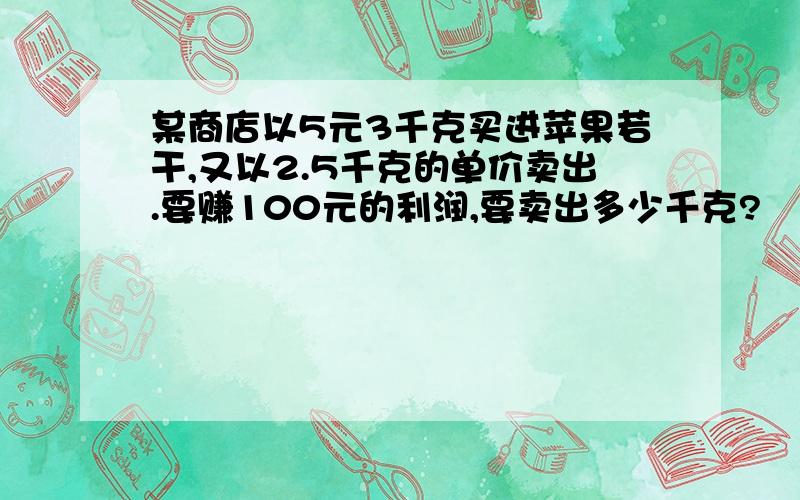 某商店以5元3千克买进苹果若干,又以2.5千克的单价卖出.要赚100元的利润,要卖出多少千克?