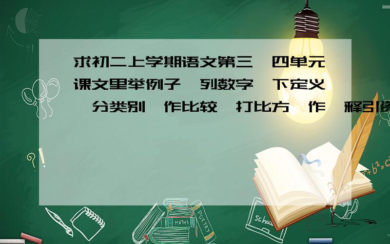 求初二上学期语文第三、四单元课文里举例子、列数字、下定义、分类别、作比较、打比方、作诠释引资料的句列数字、举例子的句子要15个 分类别的句子要2个 作比较和打比方要10个 下定