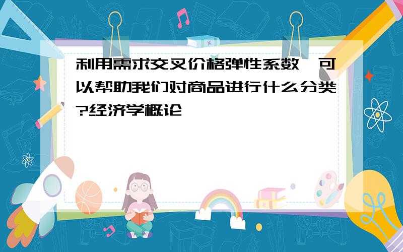 利用需求交叉价格弹性系数,可以帮助我们对商品进行什么分类?经济学概论