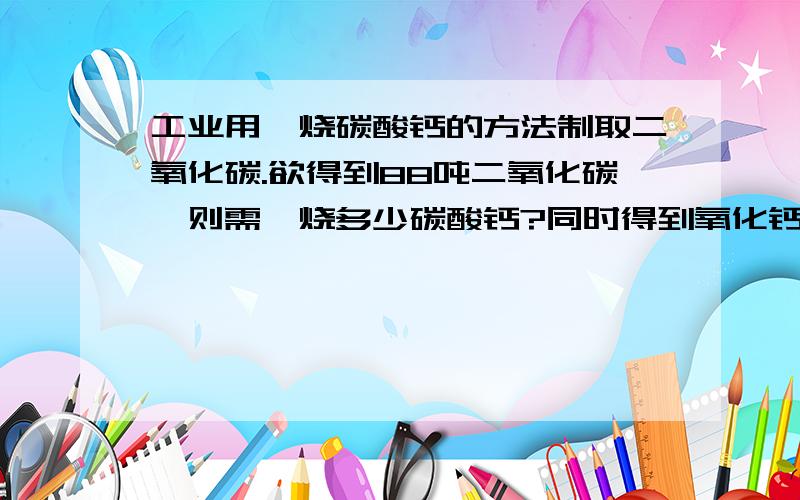 工业用煅烧碳酸钙的方法制取二氧化碳.欲得到88吨二氧化碳,则需煅烧多少碳酸钙?同时得到氧化钙多少?