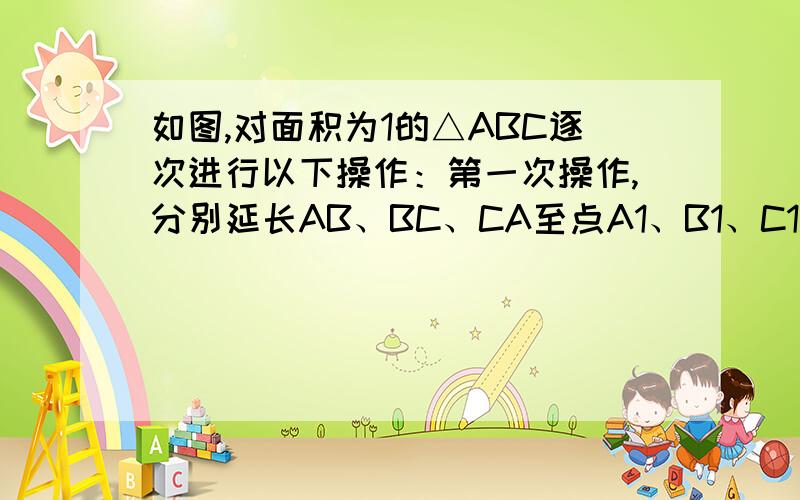 如图,对面积为1的△ABC逐次进行以下操作：第一次操作,分别延长AB、BC、CA至点A1、B1、C1.如图,对面积为1的△ABC逐次进行以下操作：第一次操作,分别延长AB、BC、CA至点A1、B1、C1,使得A1B=AB,B1C=BC,