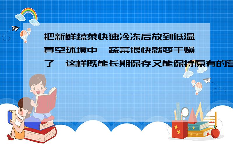 把新鲜蔬菜快速冷冻后放到低温真空环境中,蔬菜很快就变干燥了,这样既能长期保存又能保持原有的营养和味道．在加工过程中,蔬菜中的水先凝固,然后（　　）A．汽化 B．液化 C．凝华 D．