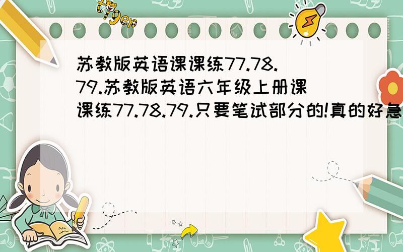 苏教版英语课课练77.78.79.苏教版英语六年级上册课课练77.78.79.只要笔试部分的!真的好急！