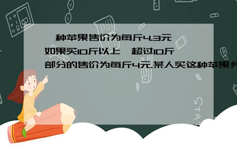 一种苹果售价为每斤4.3元,如果买10斤以上,超过10斤部分的售价为每斤4元.某人买这种苹果共花了n元,问：（1）这个人买了这种苹果多少斤?（2）如果这个人买这种苹果的斤数恰好是（0.2n+4.4）,